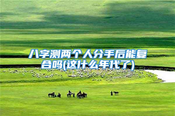 八字测两个人分手后能复合吗(这什么年代了)