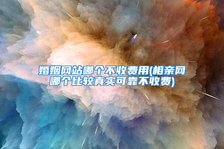 婚姻网站哪个不收费用(相亲网哪个比较真实可靠不收费)