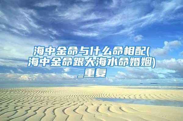 海中金命与什么命相配(海中金命跟大海水命婚姻)_重复