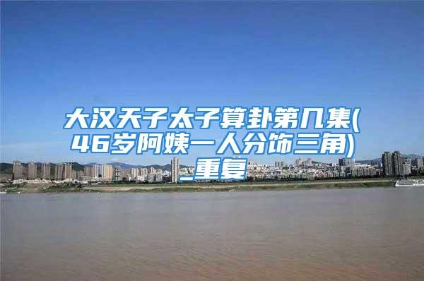 大汉天子太子算卦第几集(46岁阿姨一人分饰三角)_重复