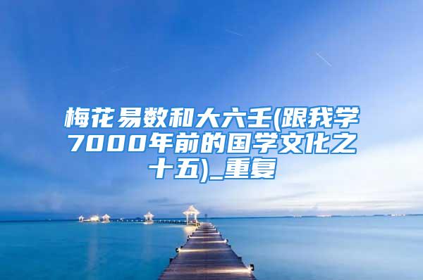梅花易数和大六壬(跟我学7000年前的国学文化之十五)_重复