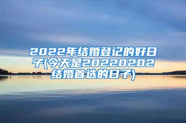 2022年结婚登记的好日子(今天是20220202结婚首选的日子)