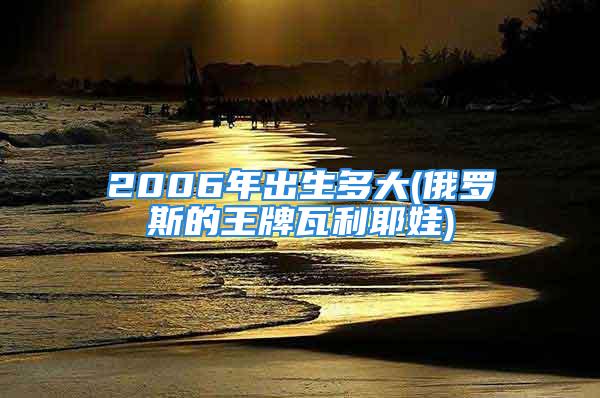 2006年出生多大(俄罗斯的王牌瓦利耶娃)