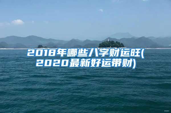 2018年哪些八字财运旺(2020最新好运带财)