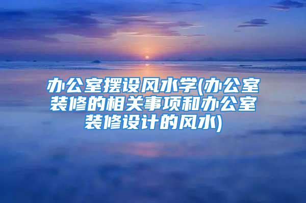 办公室摆设风水学(办公室装修的相关事项和办公室装修设计的风水)
