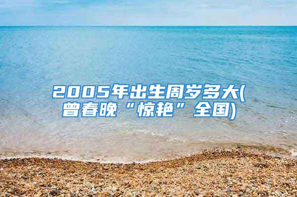 2005年出生周岁多大(曾春晚“惊艳”全国)