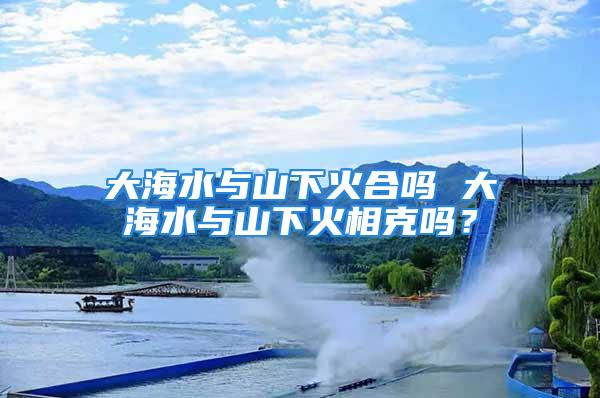 大海水与山下火合吗 大海水与山下火相克吗？