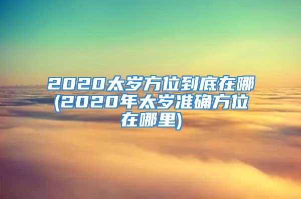 2020太岁方位到底在哪(2020年太岁准确方位在哪里)