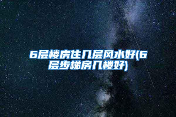 6层楼房住几层风水好(6层步梯房几楼好)