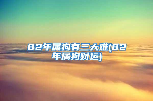 82年属狗有三大难(82年属狗财运)