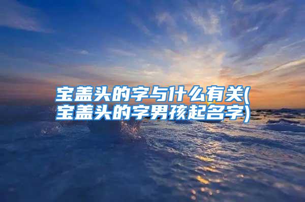 宝盖头的字与什么有关(宝盖头的字男孩起名字)