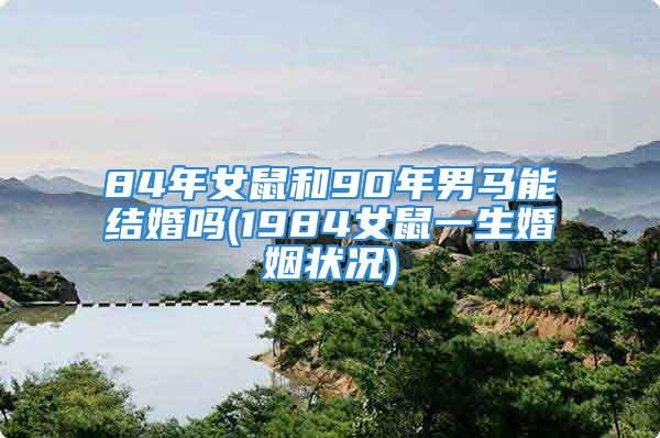84年女鼠和90年男马能结婚吗(1984女鼠一生婚姻状况)