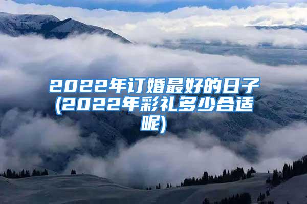 2022年订婚最好的日子(2022年彩礼多少合适呢)