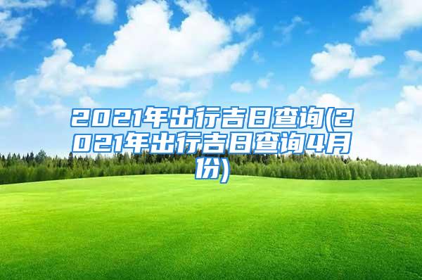 2021年出行吉日查询(2021年出行吉日查询4月份)