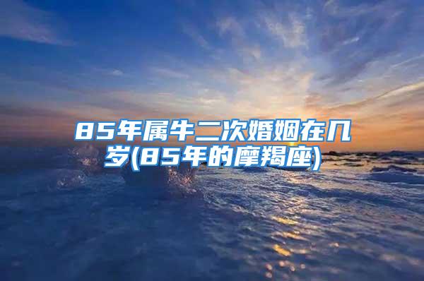 85年属牛二次婚姻在几岁(85年的摩羯座)