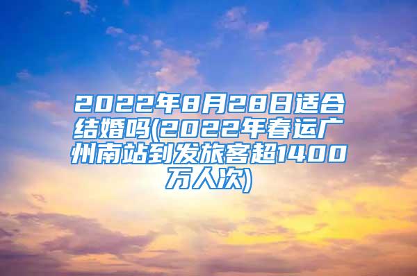 2022年8月28日适合结婚吗(2022年春运广州南站到发旅客超1400万人次)