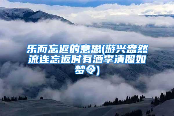 乐而忘返的意思(游兴盎然流连忘返时有酒李清照如梦令)