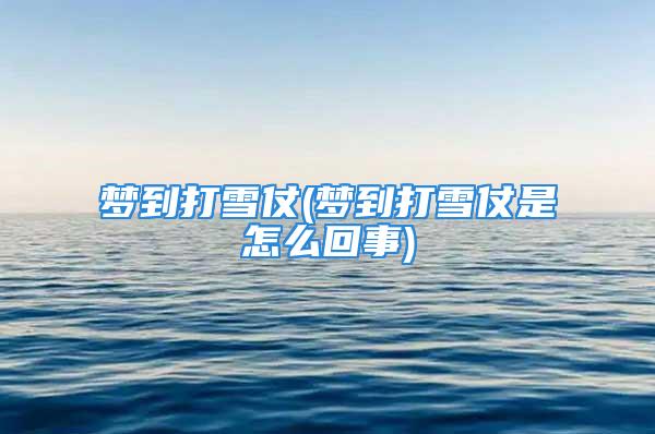 梦到打雪仗(梦到打雪仗是怎么回事)