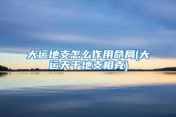 大运地支怎么作用命局(大运天干地支相克)