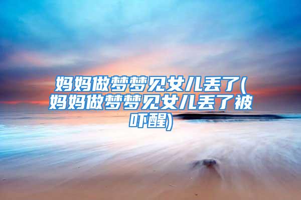 妈妈做梦梦见女儿丢了(妈妈做梦梦见女儿丢了被吓醒)