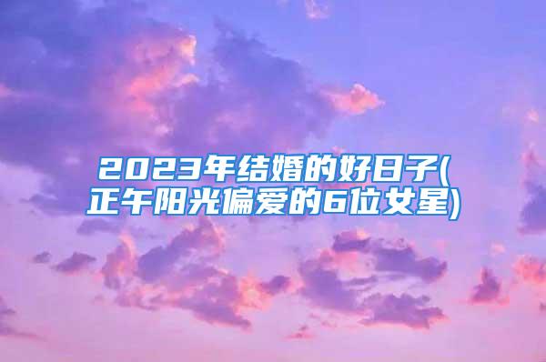 2023年结婚的好日子(正午阳光偏爱的6位女星)