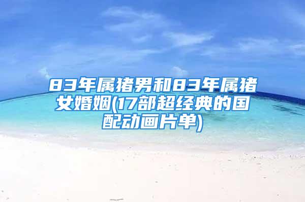 83年属猪男和83年属猪女婚姻(17部超经典的国配动画片单)