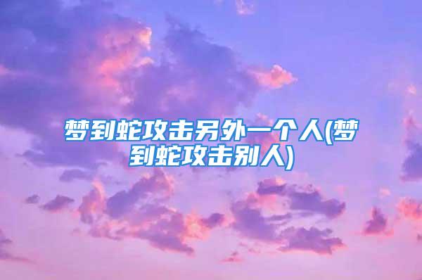 梦到蛇攻击另外一个人(梦到蛇攻击别人)