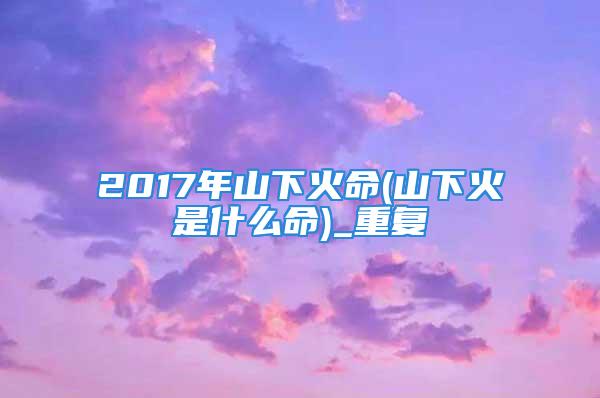 2017年山下火命(山下火是什么命)_重复