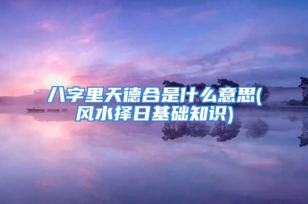 八字里天德合是什么意思(风水择日基础知识)
