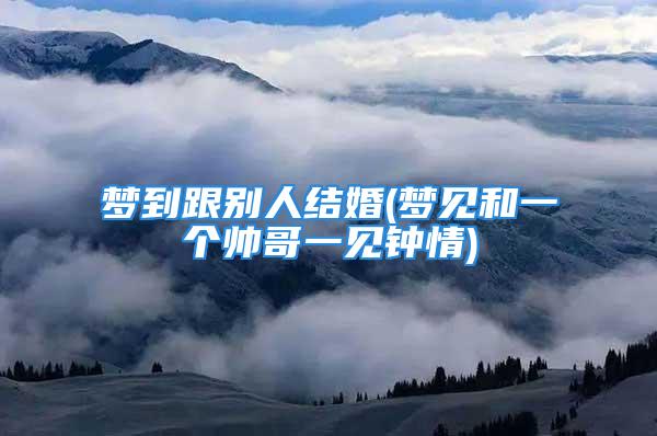 梦到跟别人结婚(梦见和一个帅哥一见钟情)