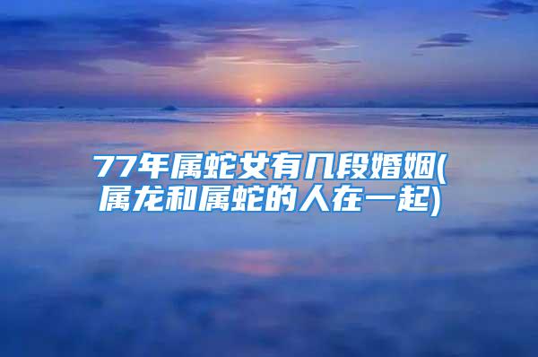 77年属蛇女有几段婚姻(属龙和属蛇的人在一起)