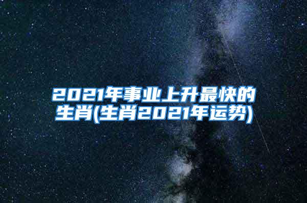 2021年事业上升最快的生肖(生肖2021年运势)