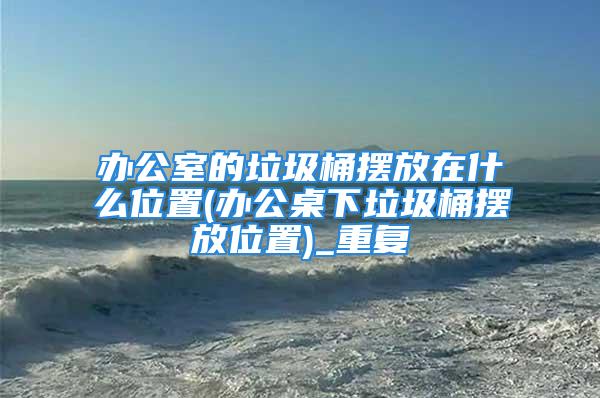 办公室的垃圾桶摆放在什么位置(办公桌下垃圾桶摆放位置)_重复