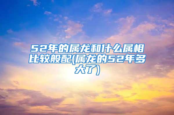 52年的属龙和什么属相比较般配(属龙的52年多大了)