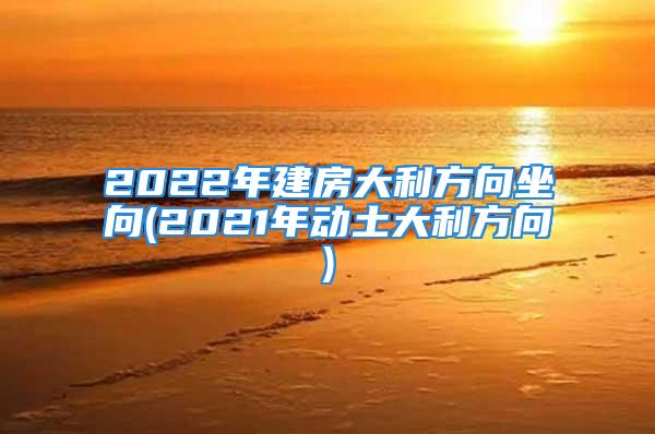 2022年建房大利方向坐向(2021年动土大利方向)