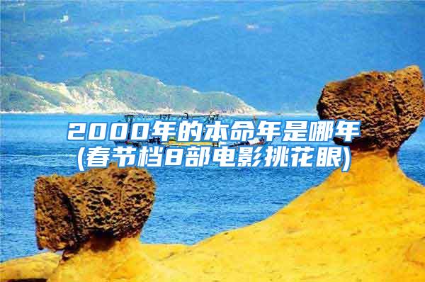 2000年的本命年是哪年(春节档8部电影挑花眼)