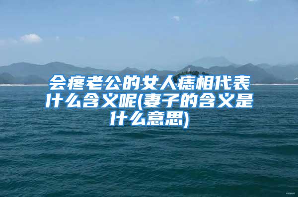 会疼老公的女人痣相代表什么含义呢(妻子的含义是什么意思)