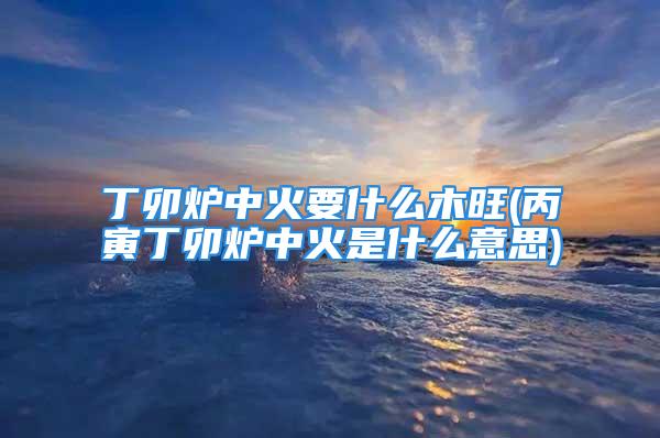 丁卯炉中火要什么木旺(丙寅丁卯炉中火是什么意思)