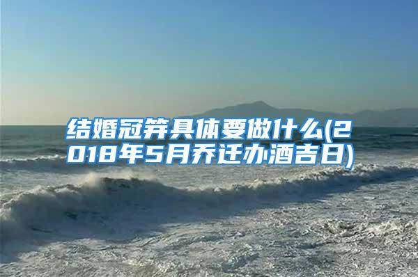结婚冠笄具体要做什么(2018年5月乔迁办酒吉日)