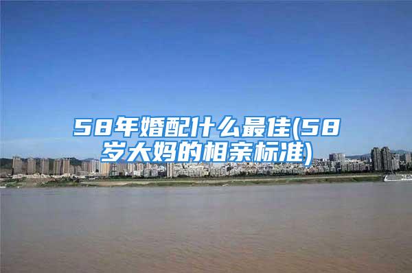 58年婚配什么最佳(58岁大妈的相亲标准)
