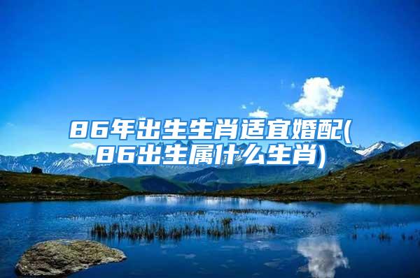 86年出生生肖适宜婚配(86出生属什么生肖)