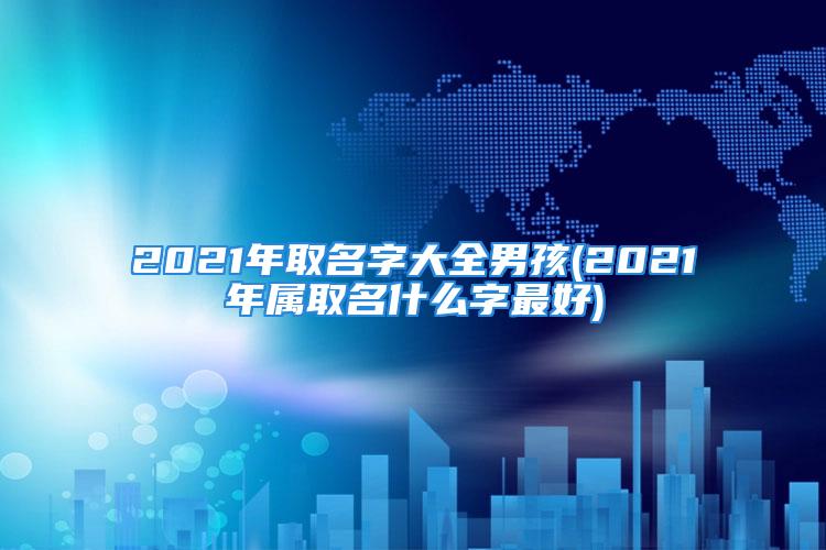 2021年取名字大全男孩(2021年属取名什么字最好)