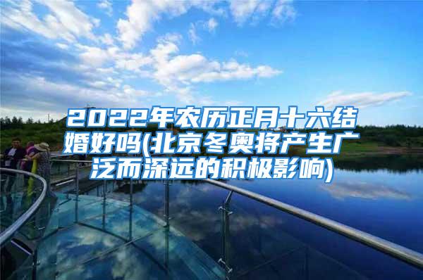 2022年农历正月十六结婚好吗(北京冬奥将产生广泛而深远的积极影响)