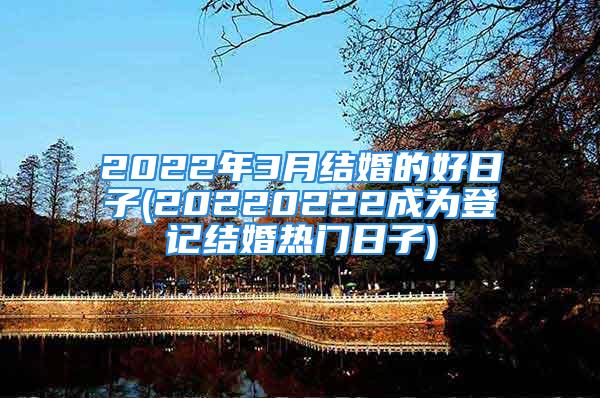 2022年3月结婚的好日子(20220222成为登记结婚热门日子)