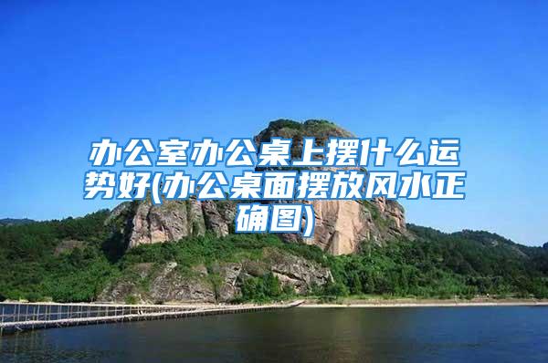 办公室办公桌上摆什么运势好(办公桌面摆放风水正确图)