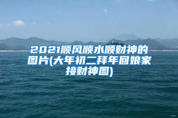 2021顺风顺水顺财神的图片(大年初二拜年回娘家接财神图)