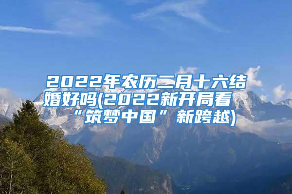 2022年农历二月十六结婚好吗(2022新开局看“筑梦中国”新跨越)