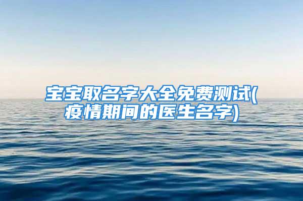 宝宝取名字大全免费测试(疫情期间的医生名字)