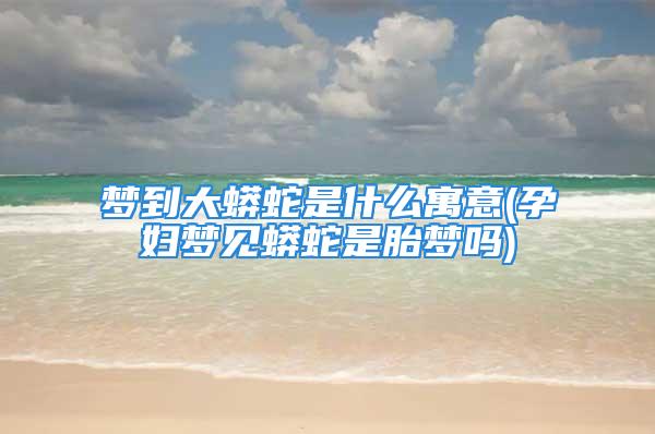 梦到大蟒蛇是什么寓意(孕妇梦见蟒蛇是胎梦吗)