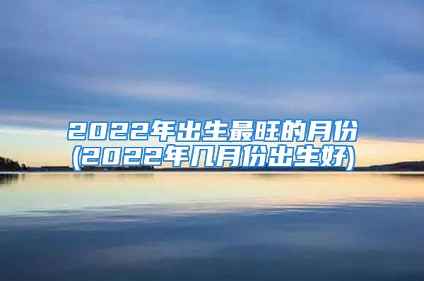 2022年出生最旺的月份(2022年几月份出生好)